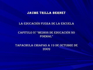 JAUME TRILLA BERNET LA EDUCACIÓN FUERA DE LA ESCUELA CAPITULO IV “MEDIOS DE EDUCACIÓN NO FORMAL” TAPACHULA CHIAPAS A 19 DE OCTUBRE DE 2OO9 