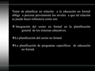 Tratar de planificar en relación  a la educación no formal obliga  a precisar previamente los niveles  a que tal relación se puede hacer referencia como son. Integración del sector no formal en la planificación 	general  de los sistemas educativos.