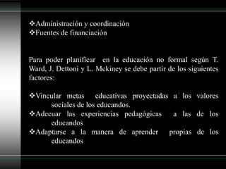 La planificación de programas específicos  de educación 	no formal.La mayor parte de programa educativos no formales han nacido  para atender demandas, sociales, reales y sentidas que la educación formal estaba descuidando  por su funcionamiento  o por no captar las necesidades tecnológicas, , económica, cultural y social  iba generandoPlanificación del sector no formal según  A. Callaway nos menciona las siguientes cinco tareas:Distinción y clasificación de los programas actualmente en 	marcha