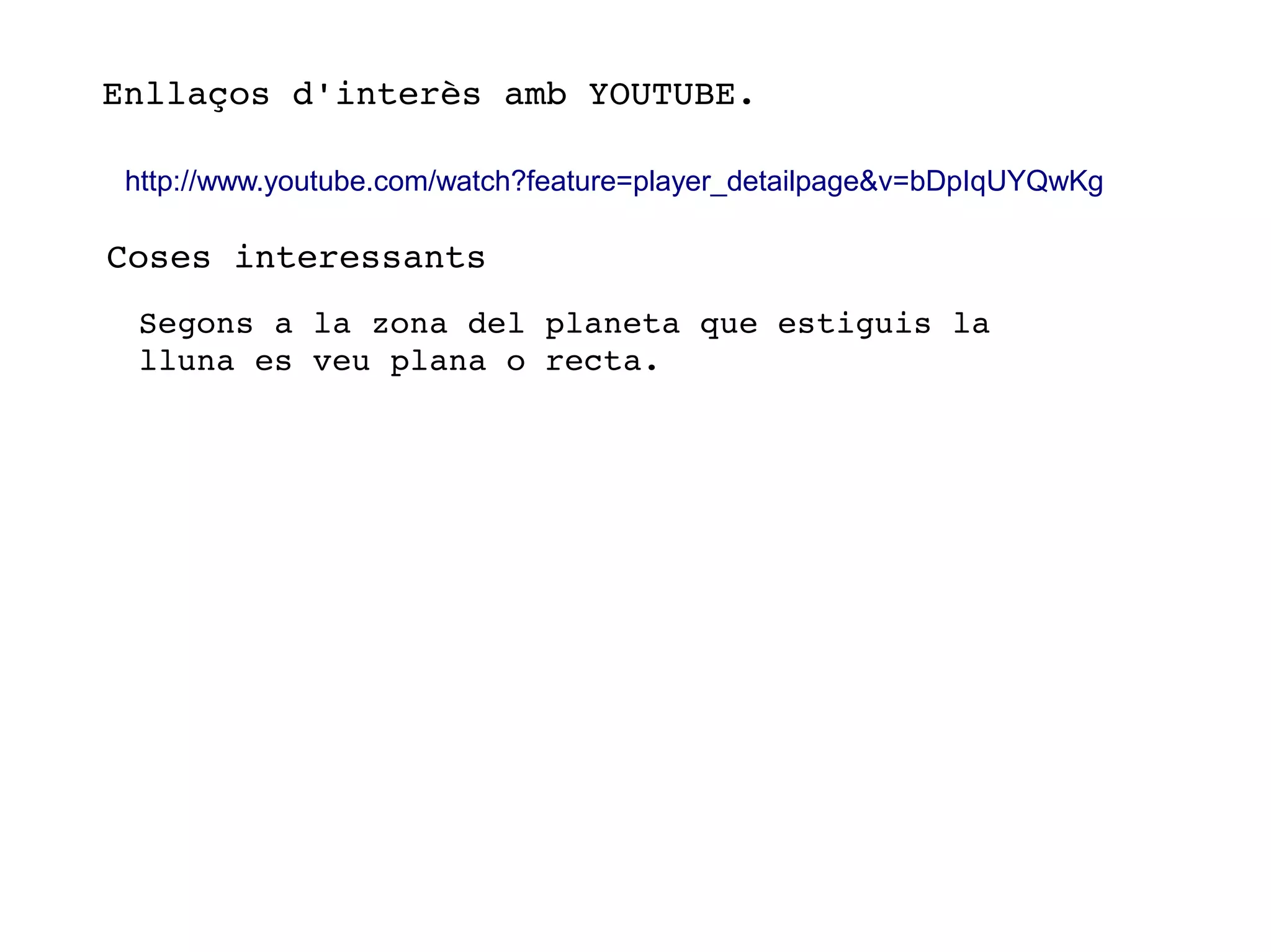 Enllaços d'interès amb YOUTUBE. 
http://www.youtube.com/watch?feature=player_detailpage&v=bDpIqUYQwKg
Coses interessants
Segons a la zona del planeta que estiguis la 
lluna es veu plana o recta.          
 