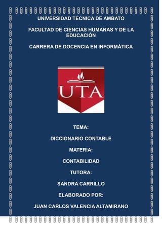 UNIVERSIDAD TÉCNICA DE AMBATO

FACULTAD DE CIENCIAS HUMANAS Y DE LA
             EDUCACIÓN

CARRERA DE DOCENCIA EN INFORMÁTICA




               TEMA:

       DICCIONARIO CONTABLE

             MATERIA:

           CONTABILIDAD

              TUTORA:

         SANDRA CARRILLO

          ELABORADO POR:

 JUAN CARLOS VALENCIA ALTAMIRANO
 