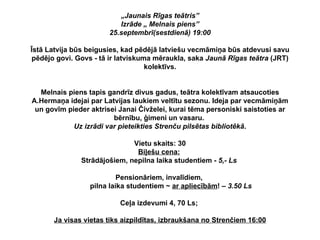„ Jaunais Rīgas teātris” Izrāde „ Melnais piens” 25.septembrī(sestdienā) 19:00   Īstā Latvija būs beigusies, kad pēdējā latviešu vecmāmiņa būs atdevusi savu pēdējo govi. Govs - tā ir latviskuma mēraukla, saka  Jaunā Rīgas teātra  (JRT) kolektīvs. Melnais piens tapis gandrīz divus gadus, teātra kolektīvam atsaucoties A.Hermaņa idejai par Latvijas laukiem veltītu sezonu. Ideja par vecmāmiņām un govīm pieder aktrisei Janai Čivželei, kurai tēma personiski saistoties ar bērnību, ģimeni un vasaru.  Uz izrādi var pieteikties Strenču pilsētas bibliotēkā . Vietu skaits: 30 Biļešu cena:   Strādājošiem, nepilna laika studentiem -  5,- Ls   Pensionāriem, invalīdiem,    pilna laika studentiem ~  ar apliecībām ! –  3.50 Ls Ceļa izdevumi 4, 70 Ls;  Ja visas vietas tiks aizpildītas, izbraukšana no Strenčiem 16:00 