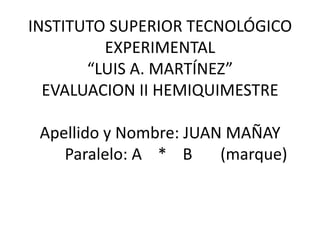 INSTITUTO SUPERIOR TECNOLÓGICO
         EXPERIMENTAL
       “LUIS A. MARTÍNEZ”
  EVALUACION II HEMIQUIMESTRE

 Apellido y Nombre: JUAN MAÑAY
    Paralelo: A * B     (marque)
 