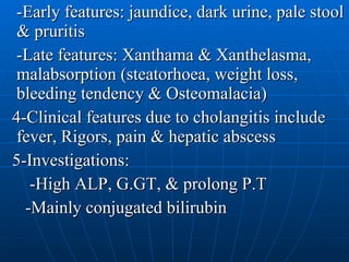 -Early features: jaundice, dark urine, pale stool & pruritis -Late features: Xanthama & Xanthelasma, malabsorption (steatorhoea, weight loss, bleeding tendency & Osteomalacia)  4-Clinical features due to cholangitis include fever, Rigors, pain & hepatic abscess  5-Investigations: -High ALP, G.GT, & prolong P.T -Mainly conjugated bilirubin 