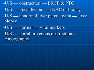 -U/S  ـــــ   obstruction  ـــــ   ERCP & PTC -U/S  ـــــ   Focal lesion  ـــــ   FNAC or biopsy -U/S  ـــــ   abnormal liver parenchyma  ـــــ   liver biopsy -U/S  ـــــ   normal  ـــــ   viral markers -U/S  ـــــ   portal or venous obstruction  ـــــ   Angiography  