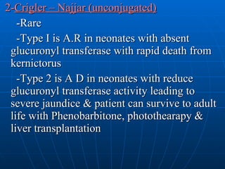 2- Crigler – Najjar (unconjugated) -Rare -Type I is A.R in neonates with absent glucuronyl transferase with rapid death from kernictorus  -Type 2 is A D in neonates with reduce glucuronyl transferase activity leading to severe jaundice & patient can survive to adult life with Phenobarbitone, photothearapy & liver transplantation 