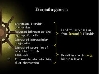 Etiopathogenesis
1.
2.
3.
4.

5.

Increased bilirubin
production
Reduced bilirubin uptake
by hepatic cells
Disrupted intracellular
conjugation
Disrupted secretion of
bilirubin into bile
canaliculi
Intra/extra-hepatic bile
duct obstruction

Lead to increases in
free (unconj.) bilirubin

Result in rise in conj.
bilirubin levels

 