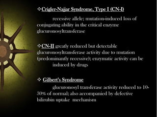 Crigler-Najjar Syndrome, Type I (CN-I)

recessive allele; mutation-induced loss of
conjugating ability in the critical enzyme
glucuronosyltransferase
CN-II greatly reduced but detectable
glucuronosyltransferase activity due to mutation
(predominantly recessive); enzymatic activity can be
induced by drugs
 Gilbert’s Syndrome
glucuronosyl transferase activity reduced to 1030% of normal; also accompanied by defective
bilirubin uptake mechanism

 