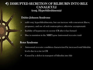 4) DISRUPTED SECRETION OF BILIRUBIN INTO BILE
CANALICULI
(conj. Hyperbilirubinemia)


Dubin–Johnson Syndrome


mild conj. hyperbilirubinemia, but can increase with concurrent illness,
pregnancy, and use of oral contraceptives; otherwise asymptomatic






Inability of hepatocytes to secrete CB after it has formed
Due to mutation in the MRP2 gene (autosomal recessive trait)

Rotor Syndrome


Autosomal recessive condition characterized by increased total bilirubin
levels due to a rise in CB



Caused by a defect in transport of bilirubin into bile

 
