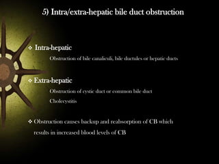 5) Intra/extra-hepatic bile duct obstruction



Intra-hepatic
Obstruction of bile canaliculi, bile ductules or hepatic ducts

 Extra-hepatic
Obstruction of cystic duct or common bile duct
Cholecystitis

 Obstruction causes backup and reabsorption of CB which

results in increased blood levels of CB

 
