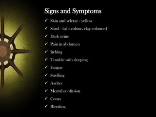 Signs and Symptoms
 Skin and sclerae - yellow
 Stool - light colour, clay coloured
 Dark urine

 Pain in abdomen
 Itching
 Trouble with sleeping
 Fatigue
 Swelling
 Ascites
 Mental confusion
 Coma
 Bleeding

 
