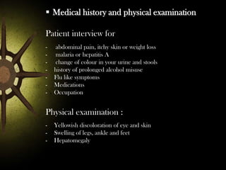  Medical history and physical examination
Patient interview for
-

abdominal pain, itchy skin or weight loss
malaria or hepatitis A
change of colour in your urine and stools
history of prolonged alcohol misuse
Flu like symptoms
Medications
Occupation

Physical examination :
-

Yellowish discoloration of eye and skin
Swelling of legs, ankle and feet
Hepatomegaly

 