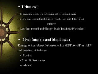  Urine test :
- to measure levels of a substance called urobilinogen
- more than normal urobilinogen levels : Pre and Intra hepatic
jaundice
- Less than normal urobilinogen level : Post hepatic jaundice

 Liver function and blood tests :
Damage to liver releases liver enzymes like SGPT, SGOT and ALP
and proteins, this indicates
- Hepatitis

- Alcoholic liver disease
- cirrhosis

 