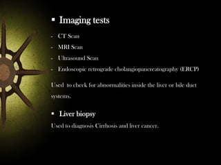  Imaging tests
- CT Scan
- MRI Scan

- Ultrasound Scan
- Endoscopic retrograde cholangiopancreatography (ERCP)
Used to check for abnormalities inside the liver or bile duct

systems.

 Liver biopsy
Used to diagnosis Cirrhosis and liver cancer.

 