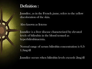 Definition :
Jaundice, as in the French jaune, refers to the yellow
discoloration of the skin.

Also known as Icterus
Jaundice is a liver disease characterized by elevated
levels of bilirubin in the blood termed as
hyperbilirubinaemia.
Normal range of serum bilirubin concentration is 0.31.3mg/dl
Jaundice occurs when bilirubin levels exceeds 2mg/dl

 