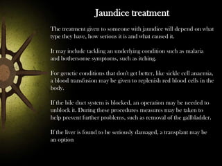 Jaundice treatment
The treatment given to someone with jaundice will depend on what
type they have, how serious it is and what caused it.
It may include tackling an underlying condition such as malaria
and bothersome symptoms, such as itching.
For genetic conditions that don't get better, like sickle cell anaemia,
a blood transfusion may be given to replenish red blood cells in the
body.
If the bile duct system is blocked, an operation may be needed to
unblock it. During these procedures measures may be taken to
help prevent further problems, such as removal of the gallbladder.
If the liver is found to be seriously damaged, a transplant may be
an option

 
