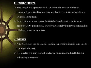 PHENOBARBITAL
 This drug is not approved by FDA for use in neither adult nor
pediatric hyperbilirubinemia patients, due to possibility of significant
systemic side-effects.
 Exact pathway is not known, but it is believed to act as an inducing
agent on UDP-glucuronosyl transferase, thereby improving conjugation
of bilirubin and its excretion.

ALBUMIN
 A 25% infusion can be used in treating hyperbilirubinemia (esp. due to
hemolytic disease).
 It is used in conjunction with exchange transfusion to bind bilirubin,
enhancing its removal.

 