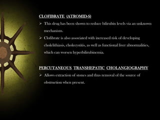 CLOFIBRATE (ATROMID-S)
 This drug has been shown to reduce bilirubin levels via an unknown
mechanism.
 Clofibrate is also associated with increased risk of developing
cholelithiasis, cholecystitis, as well as functional liver abnormalities,
which can worsen hyperbilirubinemia.

PERCUTANEOUS TRANSHEPATIC CHOLANGIOGRAPHY
 Allows extraction of stones and thus removal of the source of
obstruction when present.

 