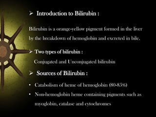  Introduction to Bilirubin :
Bilirubin is a orange-yellow pigment formed in the liver
by the breakdown of hemoglobin and excreted in bile.

 Two types of bilirubin :
Conjugated and Unconjugated bilirubin

 Sources of Bilirubin :
• Catabolism of heme of hemoglobin (80-85%)
• Non-hemoglobin heme containing pigments such as
myoglobin, catalase and cytochromes

 