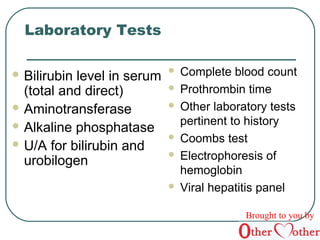 Laboratory Tests 
Bilirubin level in serum 
(total and direct) 
Aminotransferase 
Alkaline phosphatase 
U/A for bilirubin and 
urobilogen 
 Complete blood count 
 Prothrombin time 
 Other laboratory tests 
pertinent to history 
 Coombs test 
 Electrophoresis of 
hemoglobin 
 Viral hepatitis panel 
Brought to you by 
 