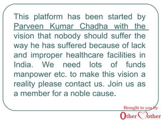 This platform has been started by 
Parveen Kumar Chadha with the 
vision that nobody should suffer the 
way he has suffered because of lack 
and improper healthcare facilities in 
India. We need lots of funds 
manpower etc. to make this vision a 
reality please contact us. Join us as 
a member for a noble cause. 
Brought to you by 
 