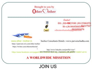 Contact 
:-Us 
011- ,011-41425180 ,011-25464531 
91-+,91-981830835636+217387 
othermotherindia@9g8m1a8il5.c6o9m476 
www.other-mother.in 
Brought to you by 
Saxbee Consultants Details :-www.parveenchadha.com 
http://www.linkedin.com/profile/view? 
id=326103341&trk=nav_responsive_tab_profile 
https://cparveen.wix.com/other-mother 
https://twitter.com/othermotherind 
i 
https://www.facebook.com/pages/Other-Mother-Nursing-Crusade/224235031114989?ref=hl 
A WORLDWIDE MISSITION 
JOIN US 

