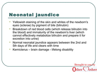 Neonatal jaundice 
 Yellowish staining of the skin and whites of the newborn's 
eyes (sclerae) by pigment of bile (bilirubin) 
 Breakdown of red blood cells (which release bilirubin into 
the blood) and immaturity of the newborn's liver (which 
cannot effectively metabolize bilirubin and prepare it for 
excretion into urine) 
 Normal neonatal jaundice appears between the 2nd and 
5th days of life and clears with time 
 Kernicterus – brain damage - lifelong disability 
Brought to you by 
 