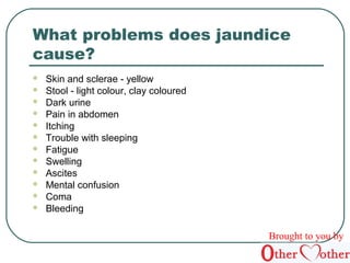 What problems does jaundice 
cause? 
 Skin and sclerae - yellow 
 Stool - light colour, clay coloured 
 Dark urine 
 Pain in abdomen 
 Itching 
 Trouble with sleeping 
 Fatigue 
 Swelling 
 Ascites 
 Mental confusion 
 Coma 
 Bleeding 
Brought to you by 
 