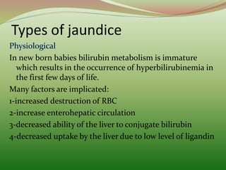 Types of jaundice
In new born babies bilirubin metabolism is immature
which results in the occurrence of hyperbilirubinemia in
the first few days of life.
Many factors are implicated:
1-increased destruction of RBC
2-increase enterohepatic circulation
3-decreased ability of the liver to conjugate bilirubin
4-decreased uptake by the liver due to low level of ligandin
 