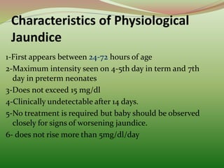 Characteristics of Physiological
Jaundice
1-First appears between hours of age
2-Maximum intensity seen on 4-5th day in term and 7th
day in preterm neonates
3-Does not exceed 15 mg/dl
4-Clinically undetectable after 14 days.
5-No treatment is required but baby should be observed
closely for signs of worsening jaundice.
6- does not rise more than 5mg/dl/day
 