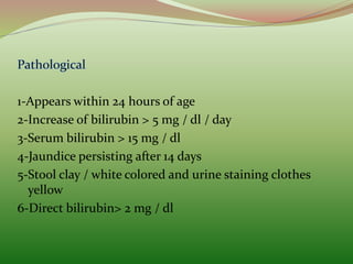 1-Appears within 24 hours of age
2-Increase of bilirubin > 5 mg / dl / day
3-Serum bilirubin > 15 mg / dl
4-Jaundice persisting after 14 days
5-Stool clay / white colored and urine staining clothes
yellow
6-Direct bilirubin> 2 mg / dl
 