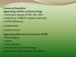 Causes of jaundice:
Appearing within 24 hours of age
1-Hemolytic disease of NB : Rh, ABO
2-Infections: TORCH, malaria, bacterial
3-G6PD deficiency
4-thalassemia
5-spherocytosis
Appearing between 24-72 hours of life
1-Physiological
2-Sepsis
3-Polycythemia
4-Intraventricular hemorrhage
5-Increased entero-hepatic circulation
 