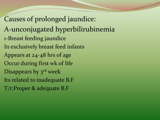 Causes of prolonged jaundice:
A-unconjugated hyperbilirubinemia
1-Breast feeding jaundice
In exclusively breast feed infants
Appears at 24-48 hrs of age
Occur during first wk of life
Disappears by 3rd week
Its related to inadequate B.F
T/t:Proper & adequate B.F
 