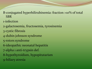 B-conjugated hyperbilirubinemia: fraction >10% of total
SBR
1-infection
2-galactosemia, fructosemia, tyrosinemia
3-cystic fibrosis
4-dubin johnson syndrome
5-rotors syndrome
6-ideopathic neonatal hepatitis
7-alpha 1 anti-trypsin def.
8-hypothyroidism, hypopitutarism
9-biliary atresia
 