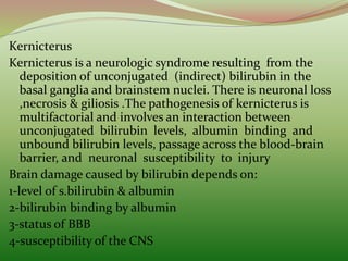 Kernicterus
Kernicterus is a neurologic syndrome resulting from the
deposition of unconjugated (indirect) bilirubin in the
basal ganglia and brainstem nuclei. There is neuronal loss
,necrosis & giliosis .The pathogenesis of kernicterus is
multifactorial and involves an interaction between
unconjugated bilirubin levels, albumin binding and
unbound bilirubin levels, passage across the blood-brain
barrier, and neuronal susceptibility to injury
Brain damage caused by bilirubin depends on:
1-level of s.bilirubin & albumin
2-bilirubin binding by albumin
3-status of BBB
4-susceptibility of the CNS
 