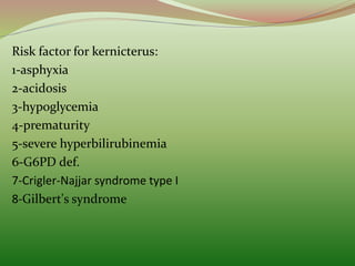 Risk factor for kernicterus:
1-asphyxia
2-acidosis
3-hypoglycemia
4-prematurity
5-severe hyperbilirubinemia
6-G6PD def.
7-Crigler-Najjar syndrome type I
8-Gilbert's syndrome
 