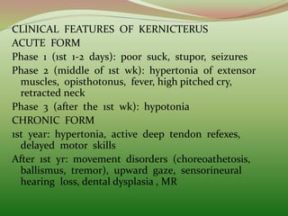 CLINICAL FEATURES OF KERNICTERUS
ACUTE FORM
Phase 1 (1st 1-2 days): poor suck, stupor, seizures
Phase 2 (middle of 1st wk): hypertonia of extensor
muscles, opisthotonus, fever, high pitched cry,
retracted neck
Phase 3 (after the 1st wk): hypotonia
CHRONIC FORM
1st year: hypertonia, active deep tendon refexes,
delayed motor skills
After 1st yr: movement disorders (choreoathetosis,
ballismus, tremor), upward gaze, sensorineural
hearing loss, dental dysplasia , MR
 
