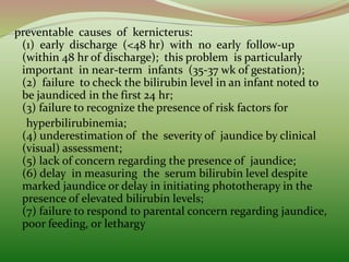preventable causes of kernicterus:
(1) early discharge (<48 hr) with no early follow-up
(within 48 hr of discharge); this problem is particularly
important in near-term infants (35-37 wk of gestation);
(2) failure to check the bilirubin level in an infant noted to
be jaundiced in the first 24 hr;
(3) failure to recognize the presence of risk factors for
hyperbilirubinemia;
(4) underestimation of the severity of jaundice by clinical
(visual) assessment;
(5) lack of concern regarding the presence of jaundice;
(6) delay in measuring the serum bilirubin level despite
marked jaundice or delay in initiating phototherapy in the
presence of elevated bilirubin levels;
(7) failure to respond to parental concern regarding jaundice,
poor feeding, or lethargy
 