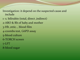 Investigation: it depend on the suspected cause and
include
1- s. bilirubin (total, direct ,indirect)
2-ABO & Rh of baby and mother
3-Hb ,retic. , blood film
4-coombs test, G6PD assay
5-blood culture
6-TORCH screen
7-LFT
8-blood sugar
 