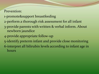 Prevention:
1-promote&support breastfeeding
2-perform a thorough risk assessment for all infant
3-provide parents with written & verbal inform. About
newborn jaundice
4-provide appropriate follow-up
5-identify preterm infant and provide close monitoring
6-interpret all bilirubin levels according to infant age in
hours
 