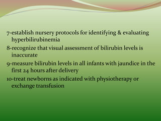 7-establish nursery protocols for identifying & evaluating
hyperbilirubinemia
8-recognize that visual assessment of bilirubin levels is
inaccurate
9-measure bilirubin levels in all infants with jaundice in the
first 24 hours after delivery
10-treat newborns as indicated with physiotherapy or
exchange transfusion
 