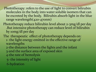 Phototherapy: refers to the use of light to convert bilirubin
molecules in the body into water soluble isomers that can
be excreted by the body. Bilirubin absorb light in the blue
range wavelength(420-470nm)
Phototherapy reduce bilirubin level about 2-3mg/dl per day
.But intensive phototherapy can reduce level of bilirubin
by 10mg/dl per day
The therapeutic effect of phototherapy depends on:
1- the light energy emitted in the effective range of
wavelengths
2-the distance between the lights and the infant
3-and the surface area of exposed skin
4-the rate of hemolysis
5- the intensity of light
6-hydration
 