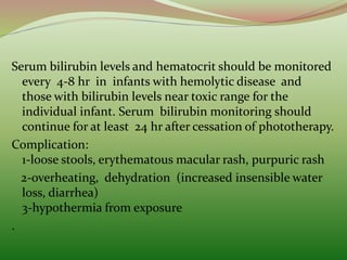 Serum bilirubin levels and hematocrit should be monitored
every 4-8 hr in infants with hemolytic disease and
those with bilirubin levels near toxic range for the
individual infant. Serum bilirubin monitoring should
continue for at least 24 hr after cessation of phototherapy.
Complication:
1-loose stools, erythematous macular rash, purpuric rash
2-overheating, dehydration (increased insensible water
loss, diarrhea)
3-hypothermia from exposure
.
 