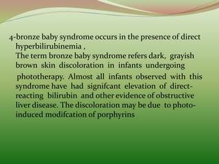 4-bronze baby syndrome occurs in the presence of direct
hyperbilirubinemia ,
The term bronze baby syndrome refers dark, grayish
brown skin discoloration in infants undergoing
phototherapy. Almost all infants observed with this
syndrome have had signifcant elevation of direct-
reacting bilirubin and other evidence of obstructive
liver disease. The discoloration may be due to photo-
induced modifcation of porphyrins
 