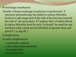 B-exchange transfusion:
Double-volume exchange transfusion is performed if
intensive phototherapy has failed to reduce bilirubin
levels to a safe range and if the risk of kernicterus exceeds
the risk of the procedure. ET replace 85% of infant blood
& reduce bilirubin level by 50%. It should be used for any
newborn with a total serum bilirubin of greater than 428
μmol/l ( 25 mg/dL )
Complication:
A-early complication:
1-metabolic acidosis
2-electrolyte abnormalities
3-hypoglycemia
4-hypocalcemia
 