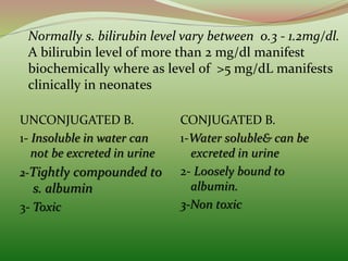 Normally s. bilirubin level vary between 0.3 - 1.2mg/dl.
A bilirubin level of more than 2 mg/dl manifest
biochemically where as level of >5 mg/dL manifests
clinically in neonates
UNCONJUGATED B.
1- Insoluble in water can
not be excreted in urine
2-Tightly compounded to
s. albumin
3- Toxic
CONJUGATED B.
1-Water soluble& can be
excreted in urine
2- Loosely bound to
albumin.
3-Non toxic
 