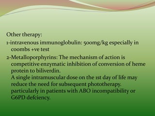 Other therapy:
1-intravenous immunoglobulin: 500mg/kg especially in
coombs +ve test
2-Metalloporphyrins: The mechanism of action is
competitive enzymatic inhibition of conversion of heme
protein to biliverdin.
A single intramuscular dose on the 1st day of life may
reduce the need for subsequent phototherapy.
particularly in patients with ABO incompatibility or
G6PD defciency.
 