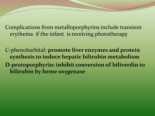 Complications from metalloporphyrins include transient
erythema if the infant is receiving phototherapy
C-phenobarbital: promote liver enzymes and protein
synthesis to induce hepatic bilirubin metabolism
D-protoporphyrin: inhibit conversion of biliverdin to
bilirubin by heme oxygenase
 