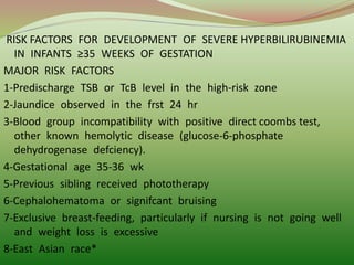 RISK FACTORS FOR DEVELOPMENT OF SEVERE HYPERBILIRUBINEMIA
IN INFANTS ≥35 WEEKS OF GESTATION
MAJOR RISK FACTORS
1-Predischarge TSB or TcB level in the high-risk zone
2-Jaundice observed in the frst 24 hr
3-Blood group incompatibility with positive direct coombs test,
other known hemolytic disease (glucose-6-phosphate
dehydrogenase defciency).
4-Gestational age 35-36 wk
5-Previous sibling received phototherapy
6-Cephalohematoma or signifcant bruising
7-Exclusive breast-feeding, particularly if nursing is not going well
and weight loss is excessive
8-East Asian race*
 