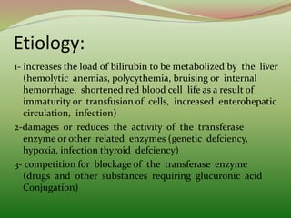 Etiology:
1- increases the load of bilirubin to be metabolized by the liver
(hemolytic anemias, polycythemia, bruising or internal
hemorrhage, shortened red blood cell life as a result of
immaturity or transfusion of cells, increased enterohepatic
circulation, infection)
2-damages or reduces the activity of the transferase
enzyme or other related enzymes (genetic defciency,
hypoxia, infection thyroid defciency)
3- competition for blockage of the transferase enzyme
(drugs and other substances requiring glucuronic acid
Conjugation)
 
